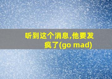 听到这个消息,他要发疯了(go mad)